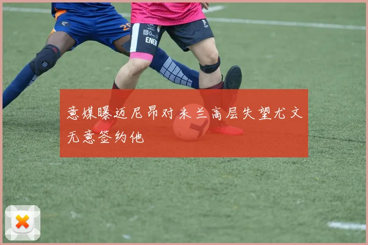 意媒曝迈尼昂对米兰高层失望尤文无意签约他