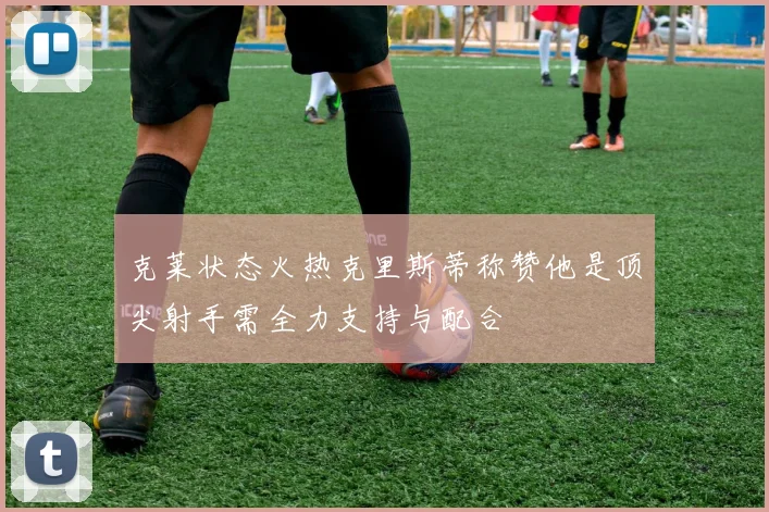 克莱状态火热克里斯蒂称赞他是顶尖射手需全力支持与配合